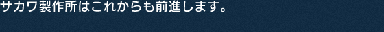 サカワ製作所はこれからも前進します。
